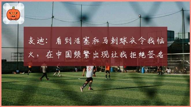 麦迪：看到活塞和马刺球衣令我恼火，在中国频繁出现让我拒绝签名
