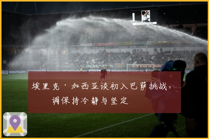 埃里克·加西亚谈初入巴萨挑战，强调保持冷静与坚定