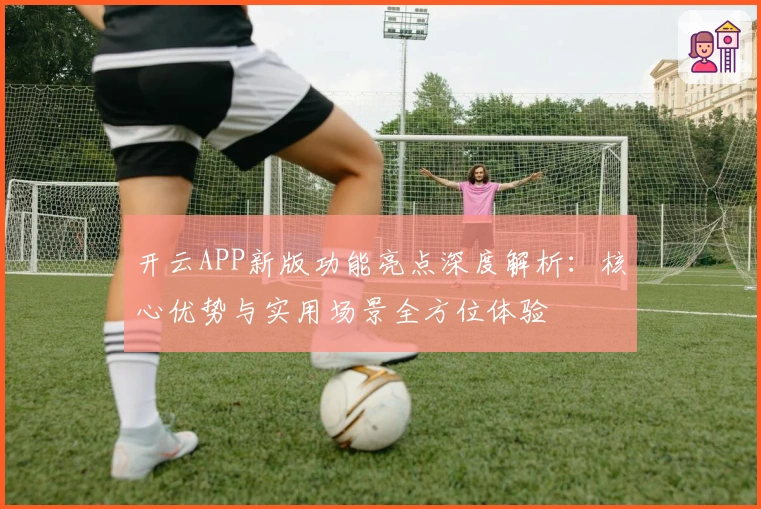 开云APP新版功能亮点深度解析：核心优势与实用场景全方位体验