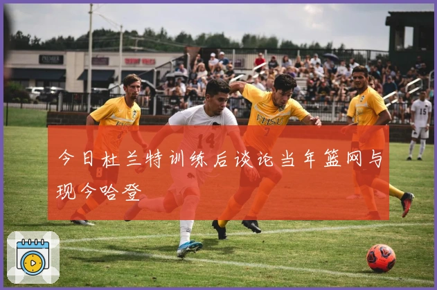 今日杜兰特训练后谈论当年篮网与现今哈登