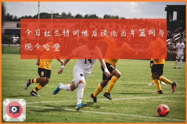 今日杜兰特训练后谈论当年篮网与现今哈登