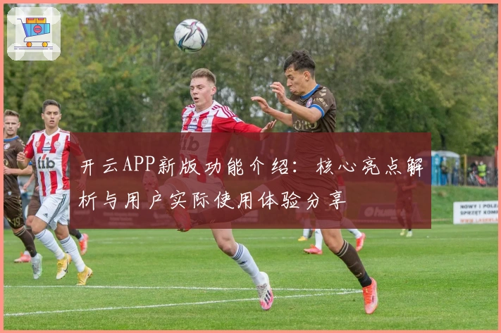 开云APP新版功能介绍：核心亮点解析与用户实际使用体验分享