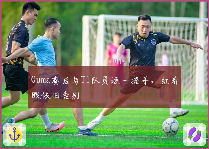Guma赛后与T1队员逐一握手，红着眼依旧告别