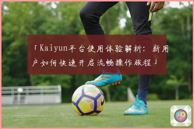 「Kaiyun平台使用体验解析：新用户如何快速开启流畅操作旅程」