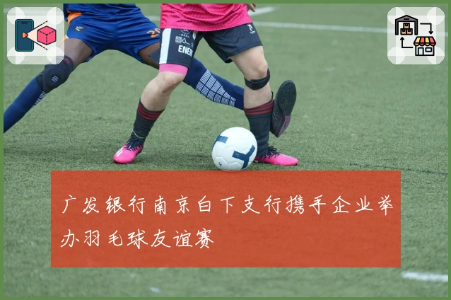 广发银行南京白下支行携手企业举办羽毛球友谊赛