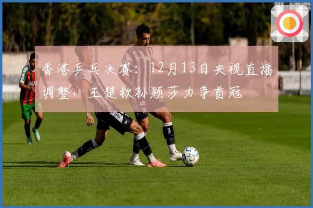 香港乒乓决赛：12月13日央视直播调整，王楚钦孙颖莎力争首冠