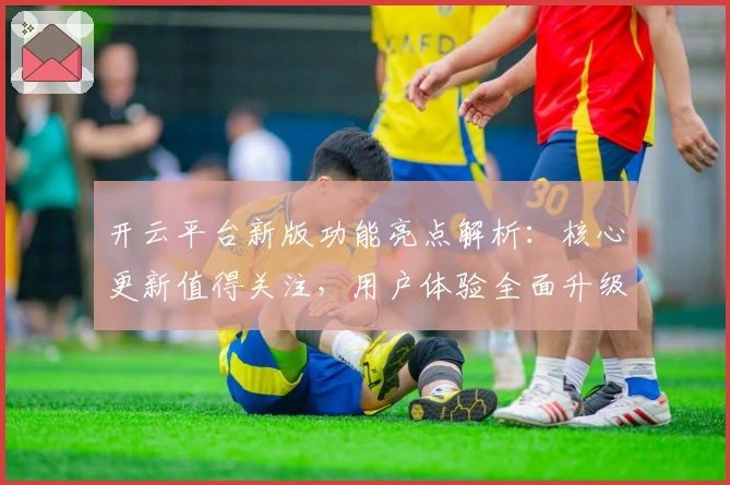 开云平台新版功能亮点解析：核心更新值得关注，用户体验全面升级