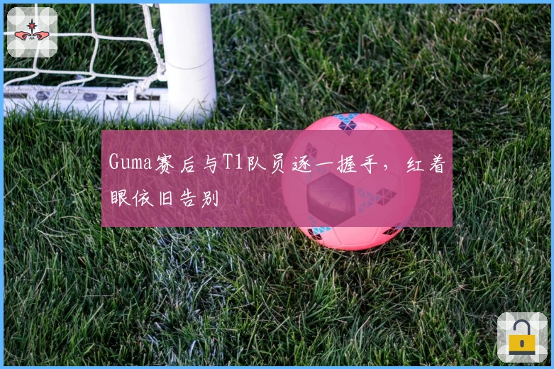 Guma赛后与T1队员逐一握手，红着眼依旧告别