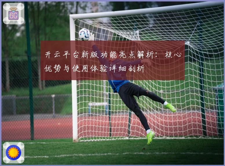 开云平台新版功能亮点解析：核心优势与使用体验详细剖析
