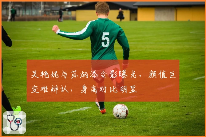 吴艳妮与苏炳添合影曝光，颜值巨变难辨认，身高对比明显